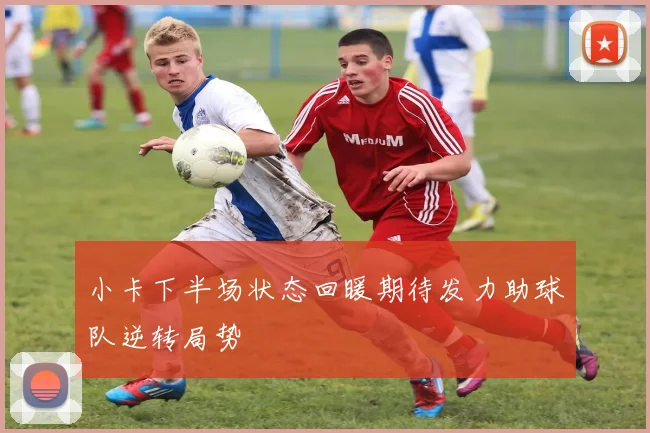 小卡下半场状态回暖期待发力助球队逆转局势