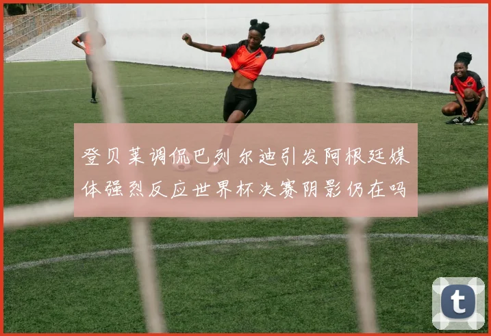 登贝莱调侃巴列尔迪引发阿根廷媒体强烈反应世界杯决赛阴影仍在吗
