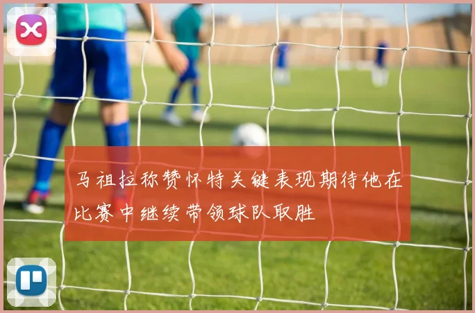 马祖拉称赞怀特关键表现期待他在比赛中继续带领球队取胜