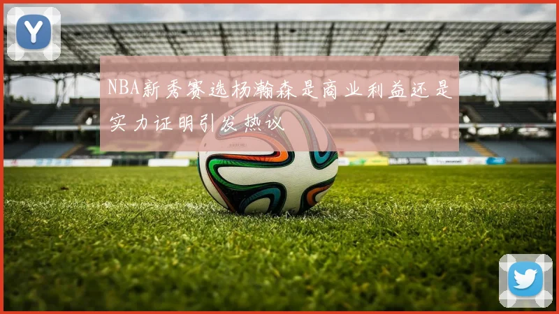 NBA新秀赛选杨瀚森是商业利益还是实力证明引发热议