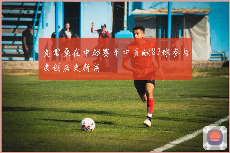 克雷桑在中超赛季中贡献83球参与度创历史新高