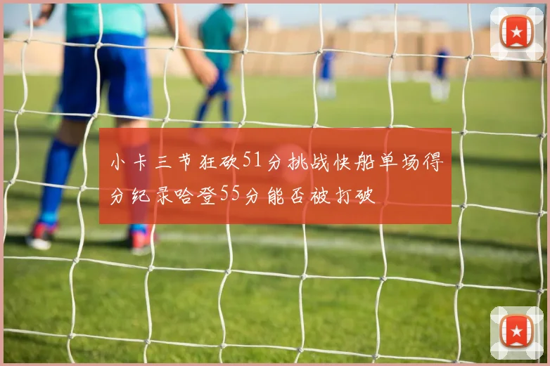 小卡三节狂砍51分挑战快船单场得分纪录哈登55分能否被打破