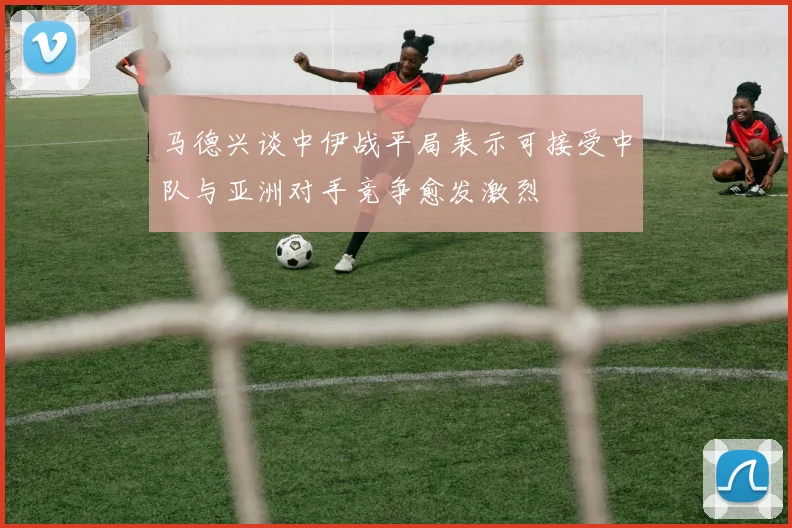 马德兴谈中伊战平局表示可接受中队与亚洲对手竞争愈发激烈