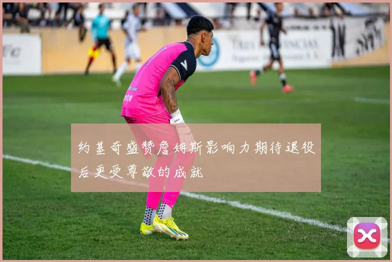 约基奇盛赞詹姆斯影响力期待退役后更受尊敬的成就