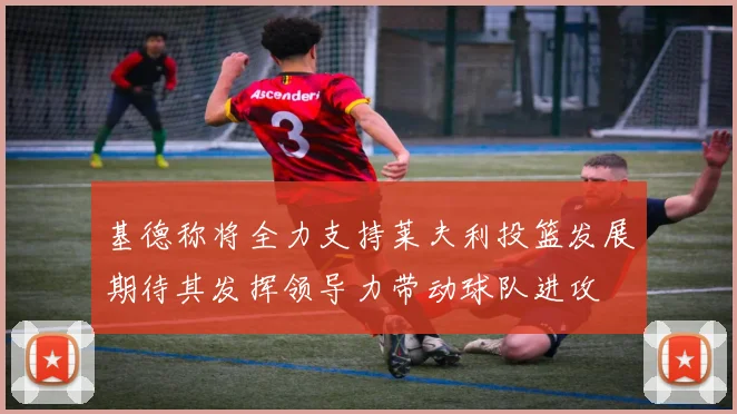 基德称将全力支持莱夫利投篮发展期待其发挥领导力带动球队进攻