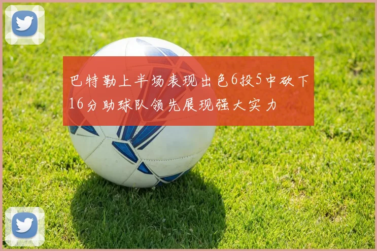 巴特勒上半场表现出色6投5中砍下16分助球队领先展现强大实力