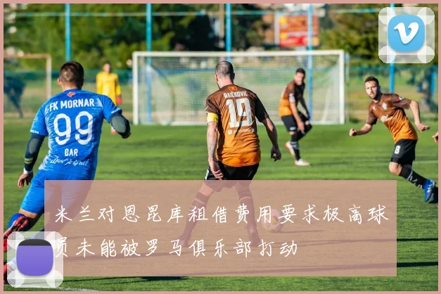 米兰对恩昆库租借费用要求极高球员未能被罗马俱乐部打动