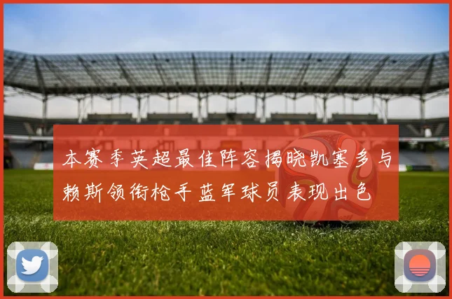 本赛季英超最佳阵容揭晓凯塞多与赖斯领衔枪手蓝军球员表现出色