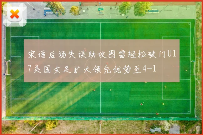 宋语后场失误助攻图雷轻松破门U17美国女足扩大领先优势至4-1