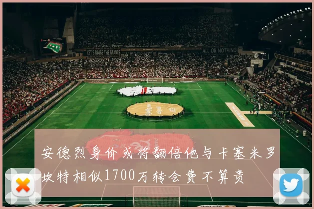 安德烈身价或将翻倍他与卡塞米罗坎特相似1700万转会费不算贵