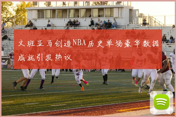 文班亚马创造NBA历史单场豪华数据成就引发热议