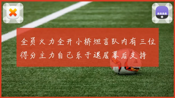 全员火力全开小桥坦言队内有三位得分主力自己乐于退居幕后支持
