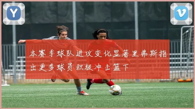 本赛季球队进攻变化显著里弗斯指出更多球员积极冲击篮下
