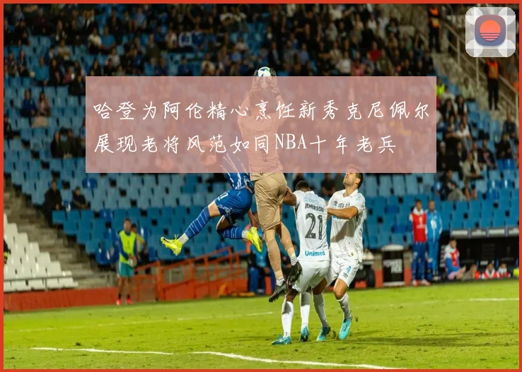 哈登为阿伦精心烹饪新秀克尼佩尔展现老将风范如同NBA十年老兵