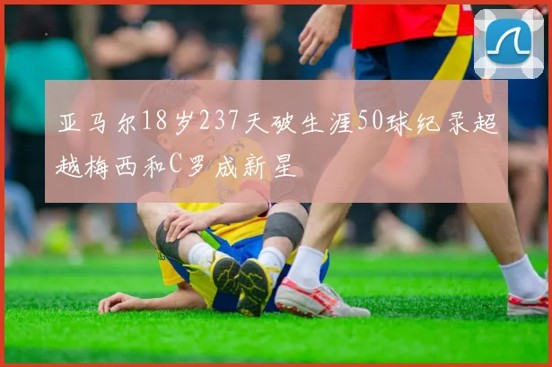 亚马尔18岁237天破生涯50球纪录超越梅西和C罗成新星