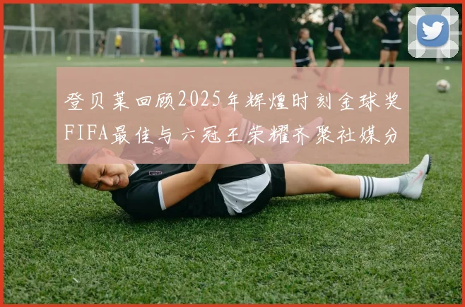 登贝莱回顾2025年辉煌时刻金球奖FIFA最佳与六冠王荣耀齐聚社媒分享