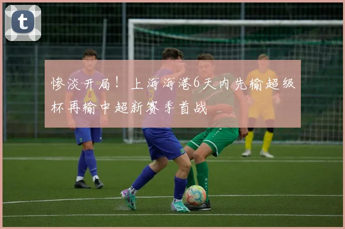 惨淡开局！上海海港6天内先输超级杯再输中超新赛季首战