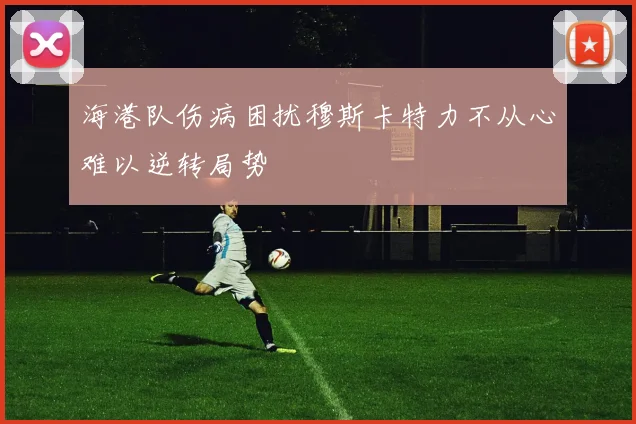 海港队伤病困扰穆斯卡特力不从心难以逆转局势