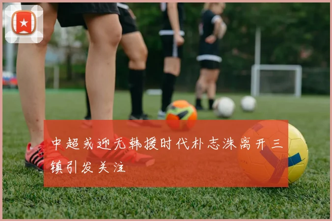 中超或迎无韩援时代朴志洙离开三镇引发关注