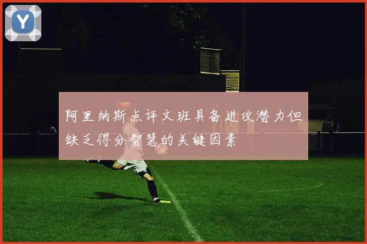 阿里纳斯点评文班具备进攻潜力但缺乏得分智慧的关键因素
