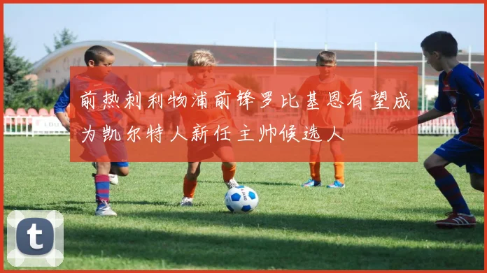 前热刺利物浦前锋罗比基恩有望成为凯尔特人新任主帅候选人