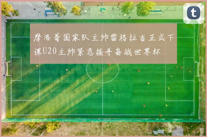 摩洛哥国家队主帅雷格拉吉正式下课U20主帅紧急接手备战世界杯
