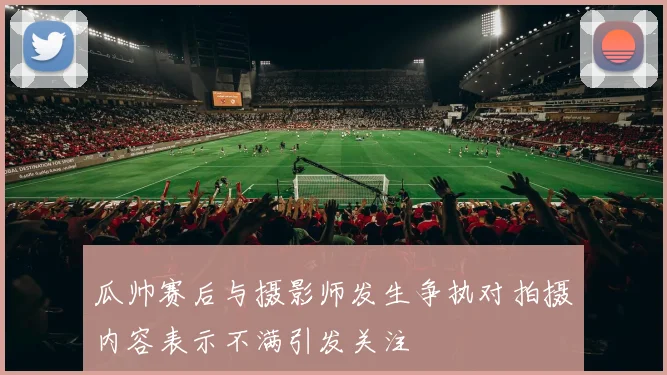 瓜帅赛后与摄影师发生争执对拍摄内容表示不满引发关注
