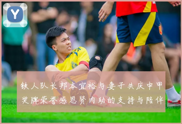 铁人队长邦本宜裕与妻子共庆中甲奖牌荣誉感恩贤内助的支持与陪伴