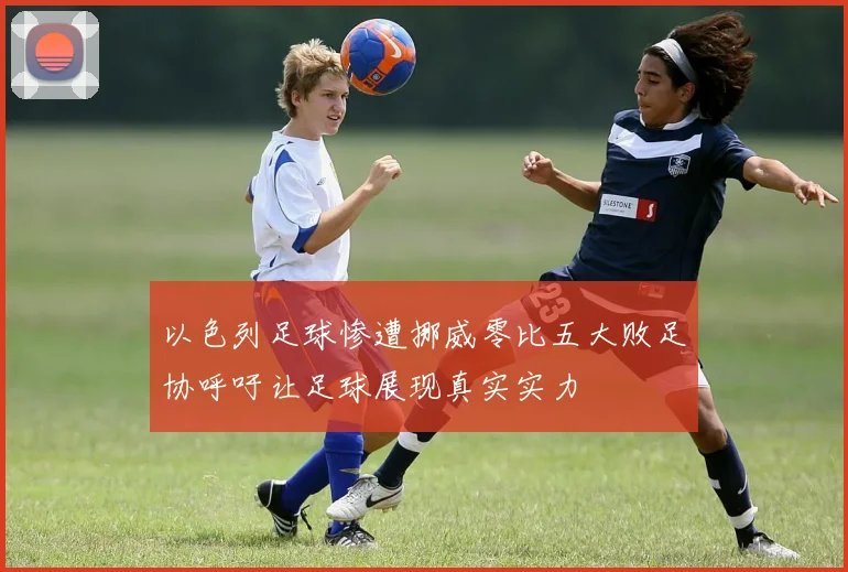 以色列足球惨遭挪威零比五大败足协呼吁让足球展现真实实力