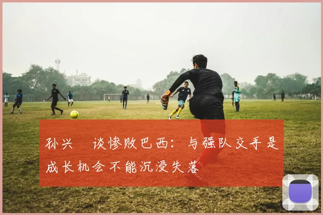 孙兴慜谈惨败巴西：与强队交手是成长机会不能沉浸失落