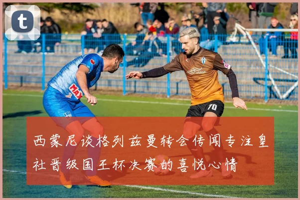 西蒙尼谈格列兹曼转会传闻专注皇社晋级国王杯决赛的喜悦心情