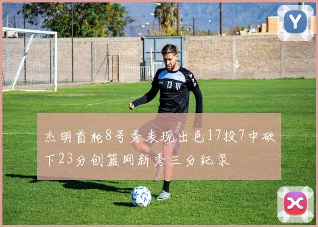 杰明首轮8号秀表现出色17投7中砍下23分创篮网新秀三分纪录